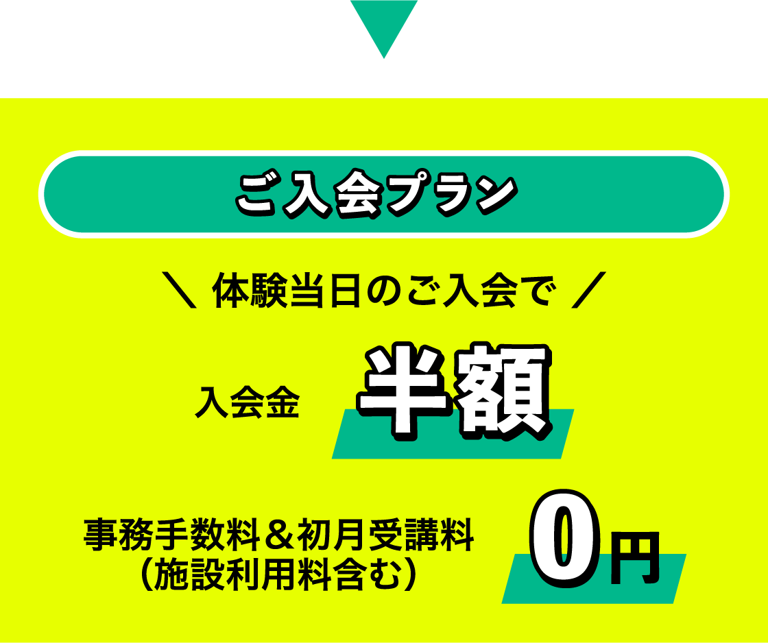 ご入会プラン ＼ 体験当日のご入会で ／ 入会金半額 事務手数料＆初月受講料（施設利用料含む） 0円